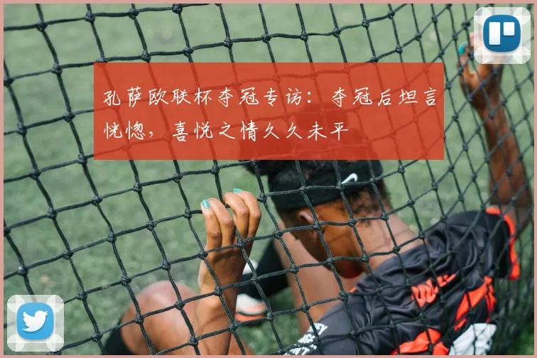 孔萨欧联杯夺冠专访：夺冠后坦言恍惚，喜悦之情久久未平
