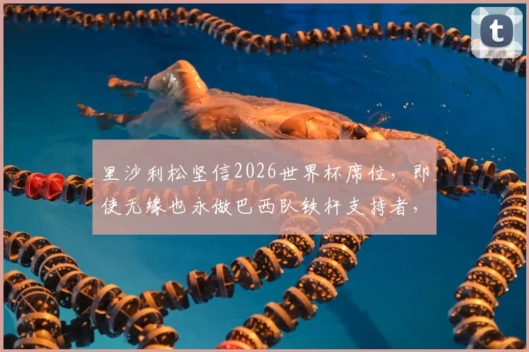里沙利松坚信2026世界杯席位，即使无缘也永做巴西队铁杆支持者，他的国家队心路历程全解析