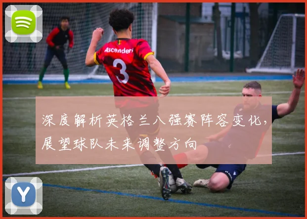 深度解析英格兰八强赛阵容变化，展望球队未来调整方向