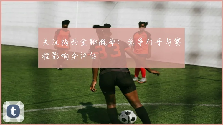 关注梅西金靴概率:竞争对手与赛程影响全评估