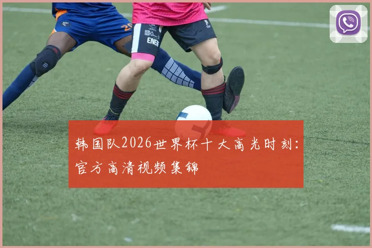 韩国队2026世界杯十大高光时刻：官方高清视频集锦