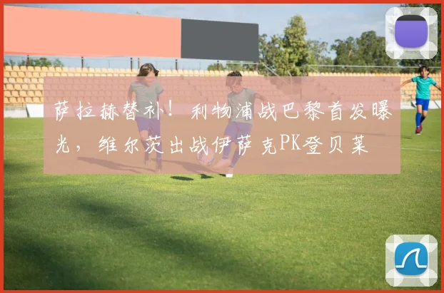 萨拉赫替补！利物浦战巴黎首发曝光，维尔茨出战伊萨克PK登贝莱