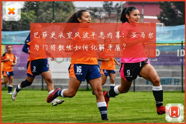 巴萨更衣室风波平息内幕:亚马尔与门将教练如何化解矛盾?