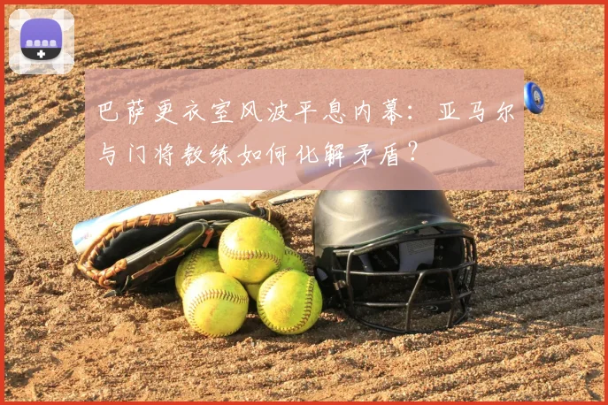 巴萨更衣室风波平息内幕:亚马尔与门将教练如何化解矛盾?