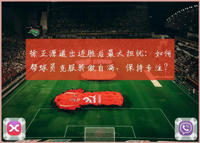 徐正源道出连胜后最大担忧：如何帮球员克服骄傲自满，保持专注？