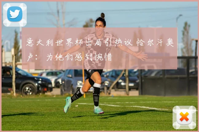 意大利世界杯出局引热议 恰尔汗奥卢:为他们感到惋惜