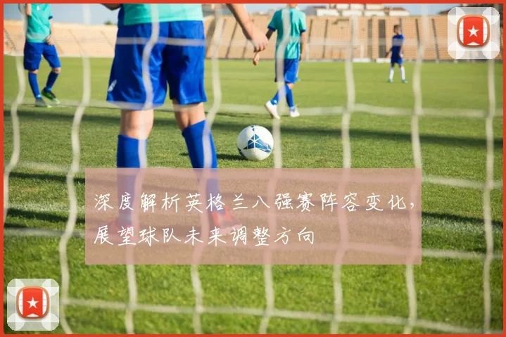 深度解析英格兰八强赛阵容变化,展望球队未来调整方向