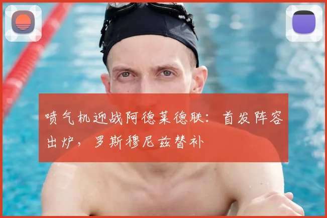喷气机迎战阿德莱德联:首发阵容出炉,罗斯穆尼兹替补