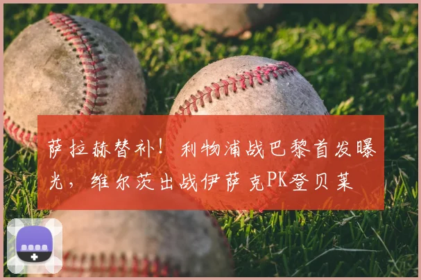 萨拉赫替补!利物浦战巴黎首发曝光,维尔茨出战伊萨克PK登贝莱