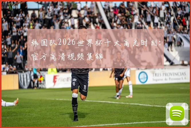 韩国队2026世界杯十大高光时刻：官方高清视频集锦
