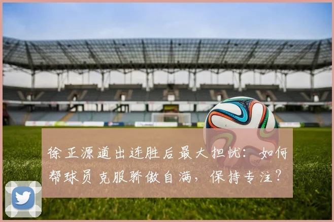 徐正源道出连胜后最大担忧:如何帮球员克服骄傲自满,保持专注?